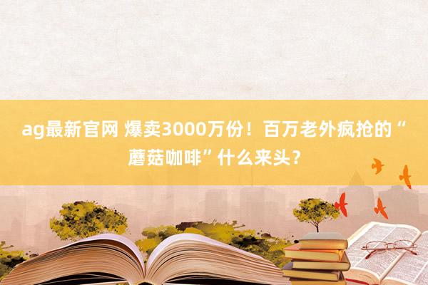 ag最新官网 爆卖3000万份！百万老外疯抢的“蘑菇咖啡”什么来头？