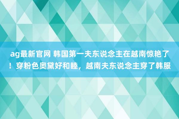 ag最新官网 韩国第一夫东说念主在越南惊艳了！穿粉色奥黛好和睦，越南夫东说念主穿了韩服