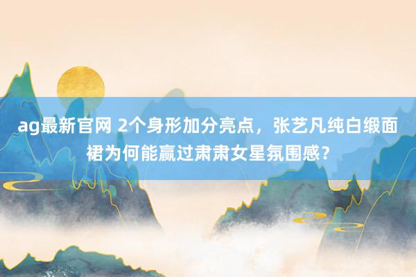 ag最新官网 2个身形加分亮点，张艺凡纯白缎面裙为何能赢过肃肃女星氛围感？