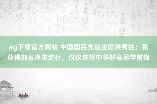 ag下载官方网站 中国国民党前主席洪秀柱：我莫得刻意追求流行，仅仅选择中华好意思学前锋