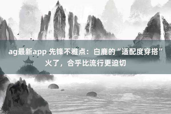 ag最新app 先锋不雅点：白鹿的“适配度穿搭”火了，合乎比流行更迫切