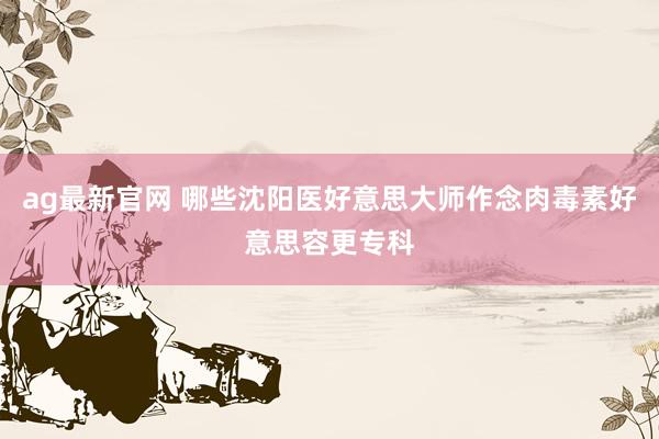 ag最新官网 哪些沈阳医好意思大师作念肉毒素好意思容更专科