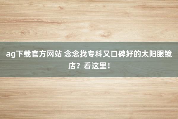 ag下载官方网站 念念找专科又口碑好的太阳眼镜店？看这里！