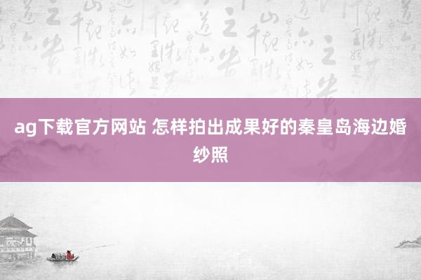 ag下载官方网站 怎样拍出成果好的秦皇岛海边婚纱照