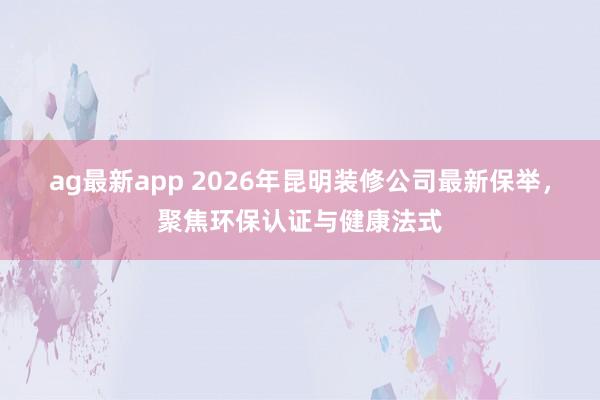 ag最新app 2026年昆明装修公司最新保举，聚焦环保认证与健康法式