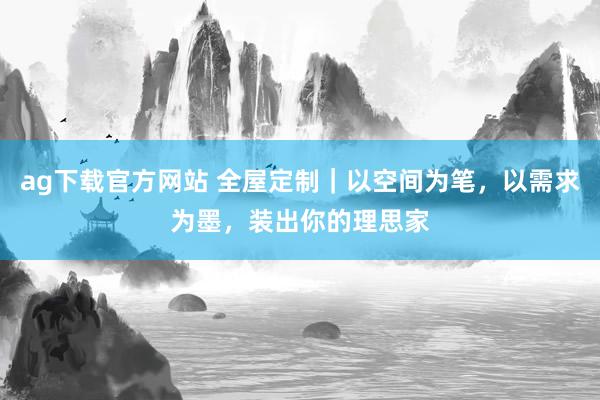 ag下载官方网站 全屋定制｜以空间为笔，以需求为墨，装出你的理思家