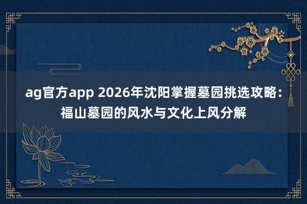 ag官方app 2026年沈阳掌握墓园挑选攻略：福山墓园的风水与文化上风分解