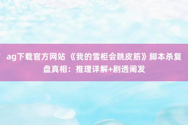 ag下载官方网站 《我的雪柜会跳皮筋》脚本杀复盘真相：推理详解+剧透阐发