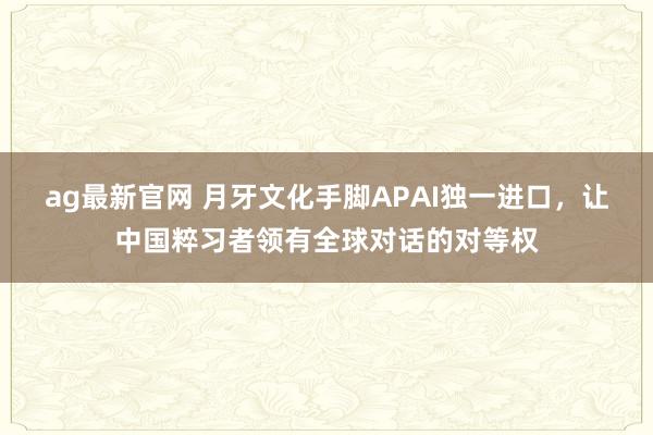 ag最新官网 月牙文化手脚APAI独一进口，让中国粹习者领有全球对话的对等权