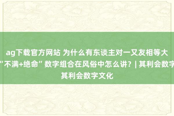 ag下载官方网站 为什么有东谈主对一又友相等大方？“不满+绝命”数字组合在风俗中怎么讲？| 其利会数字文化