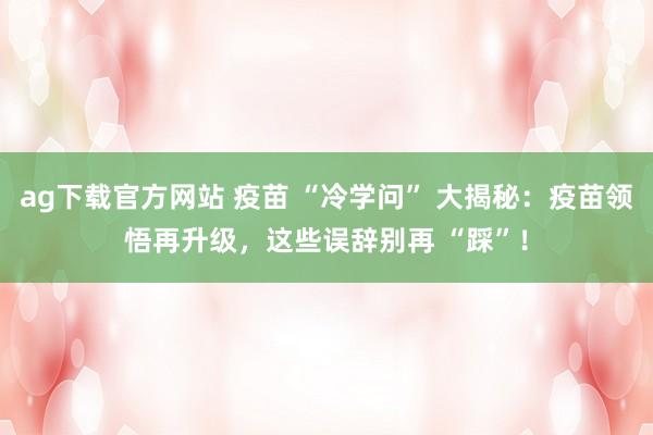 ag下载官方网站 疫苗 “冷学问” 大揭秘：疫苗领悟再升级，这些误辞别再 “踩”！