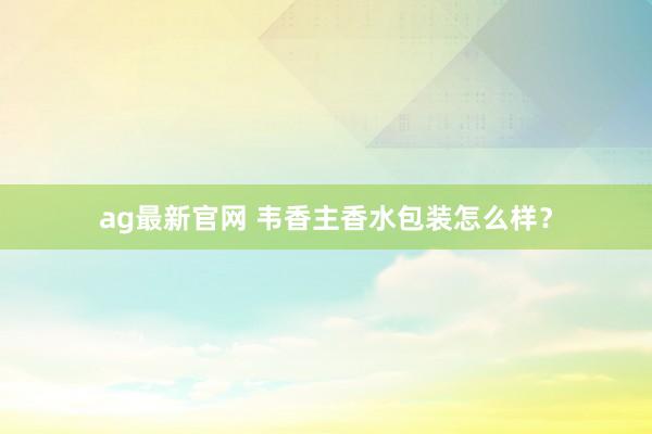 ag最新官网 韦香主香水包装怎么样？