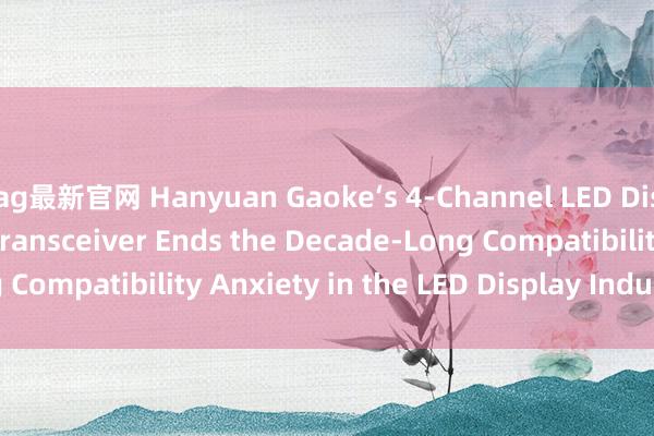 ag最新官网 Hanyuan Gaoke‘s 4‑Channel LED Display Fiber Optic Transceiver Ends the Decade‑Long Compatibility Anxiety in the LED Display Industry_搜狐网