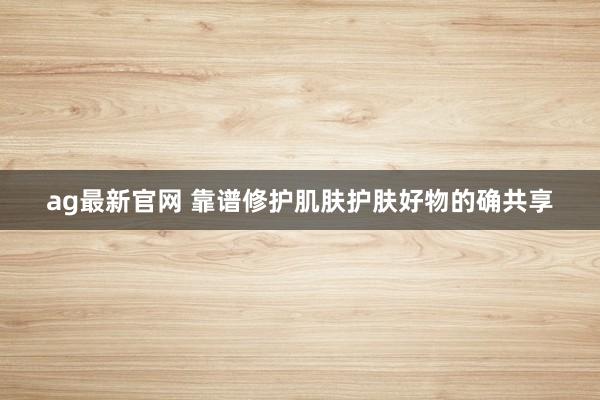 ag最新官网 靠谱修护肌肤护肤好物的确共享