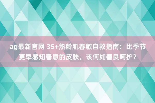 ag最新官网 35+熟龄肌春敏自救指南：比季节更早感知春意的皮肤，该何如善良呵护？