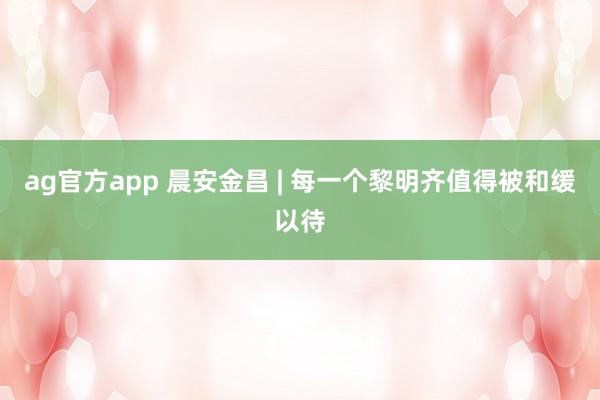 ag官方app 晨安金昌 | 每一个黎明齐值得被和缓以待