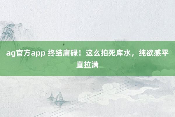 ag官方app 终结庸碌！这么拍死库水，纯欲感平直拉满