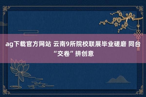 ag下载官方网站 云南9所院校联展毕业磋磨 同台“交卷”拼创意