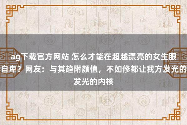 ag下载官方网站 怎么才能在超越漂亮的女生眼前不自卑？网友：与其趋附颜值，不如修都让我方发光的内核