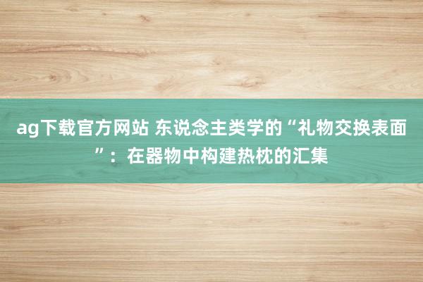 ag下载官方网站 东说念主类学的“礼物交换表面”：在器物中构建热枕的汇集