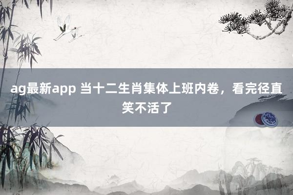 ag最新app 当十二生肖集体上班内卷，看完径直笑不活了