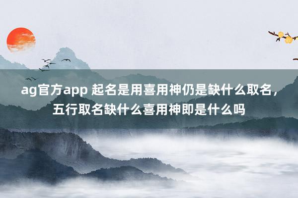ag官方app 起名是用喜用神仍是缺什么取名，五行取名缺什么喜用神即是什么吗