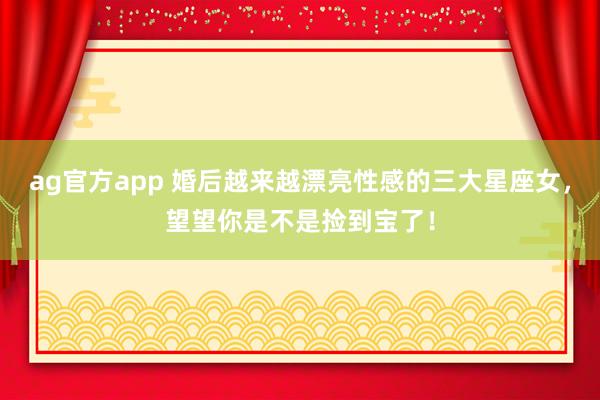 ag官方app 婚后越来越漂亮性感的三大星座女，望望你是不是捡到宝了！