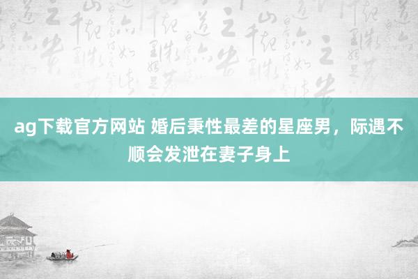 ag下载官方网站 婚后秉性最差的星座男，际遇不顺会发泄在妻子身上