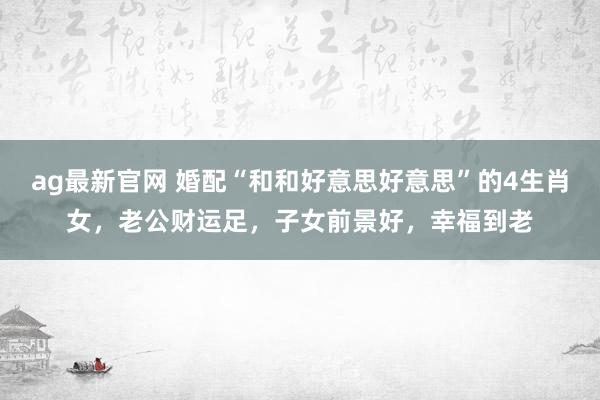 ag最新官网 婚配“和和好意思好意思”的4生肖女，老公财运足，子女前景好，幸福到老