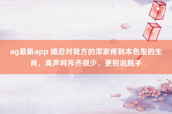 ag最新app 婚后对我方的浑家疼到本色里的生肖，高声呵斥齐很少，更别说脱手