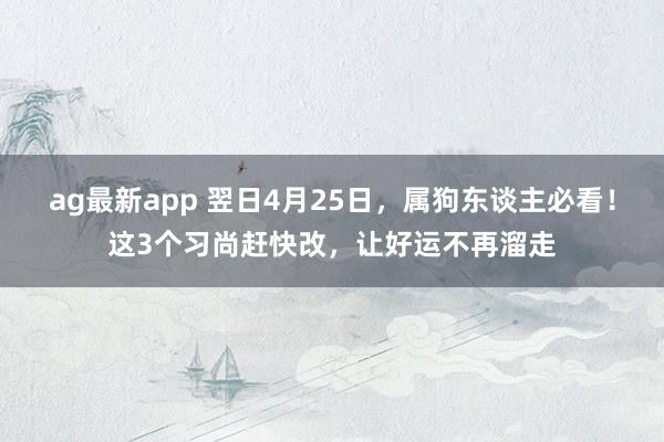 ag最新app 翌日4月25日，属狗东谈主必看！这3个习尚赶快改，让好运不再溜走