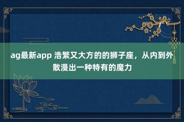 ag最新app 浩繁又大方的的狮子座，从内到外散漫出一种特有的魔力