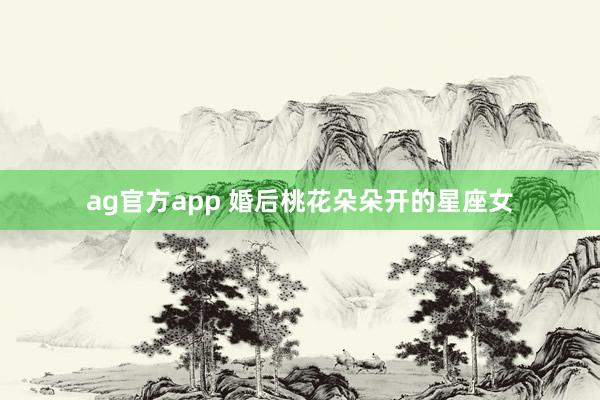 ag官方app 婚后桃花朵朵开的星座女