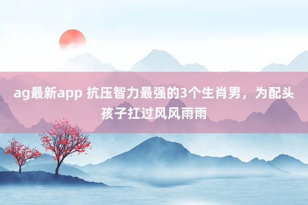 ag最新app 抗压智力最强的3个生肖男，为配头孩子扛过风风雨雨