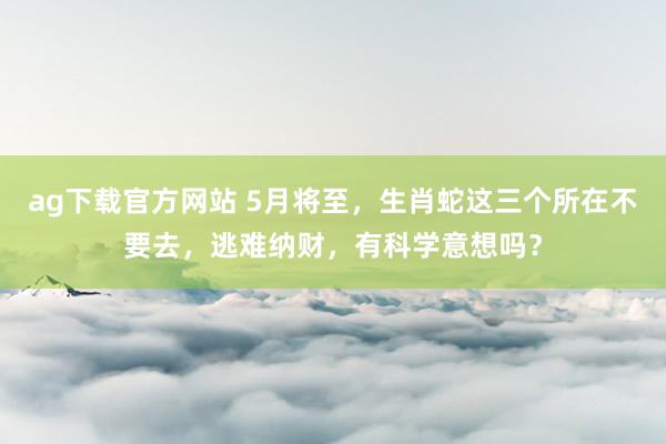 ag下载官方网站 5月将至，生肖蛇这三个所在不要去，逃难纳财，有科学意想吗？