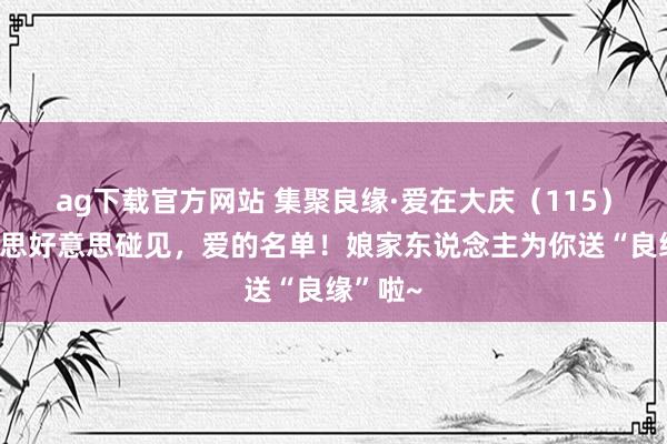 ag下载官方网站 集聚良缘·爱在大庆（115）丨好意思好意思碰见，爱的名单！娘家东说念主为你送“良缘”啦~