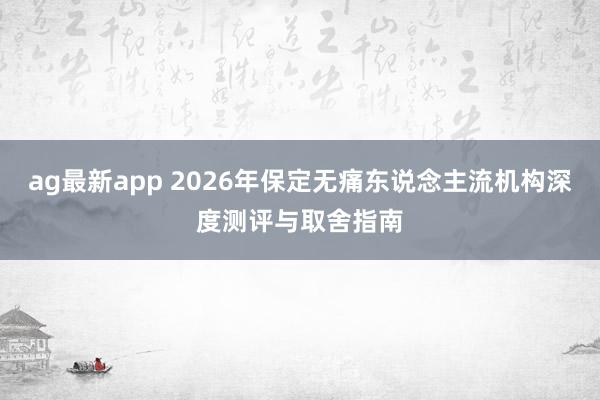 ag最新app 2026年保定无痛东说念主流机构深度测评与取舍指南