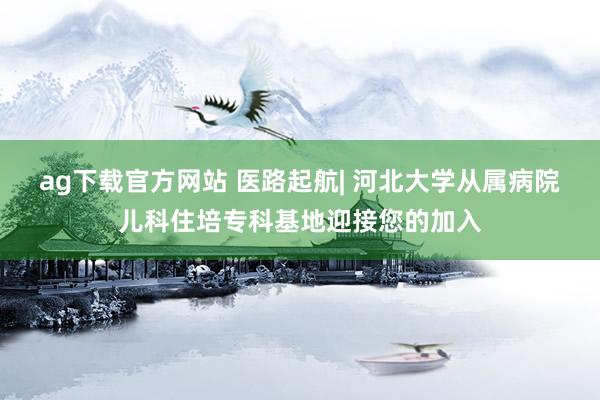 ag下载官方网站 医路起航| 河北大学从属病院儿科住培专科基地迎接您的加入