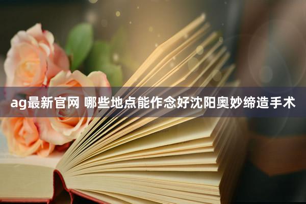 ag最新官网 哪些地点能作念好沈阳奥妙缔造手术