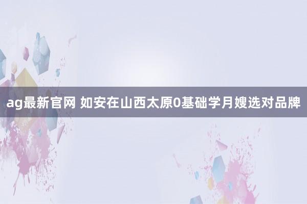 ag最新官网 如安在山西太原0基础学月嫂选对品牌