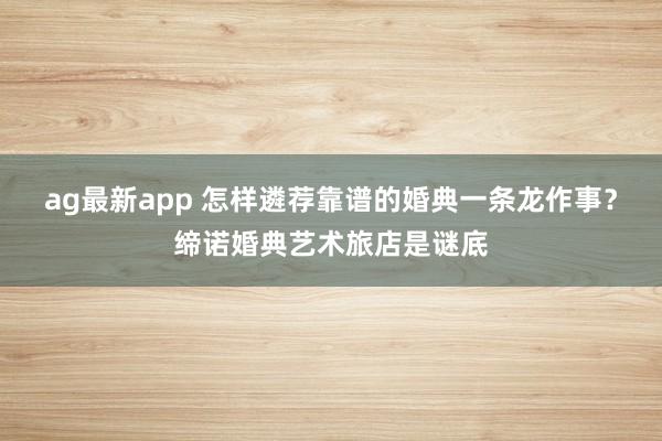 ag最新app 怎样遴荐靠谱的婚典一条龙作事？缔诺婚典艺术旅店是谜底
