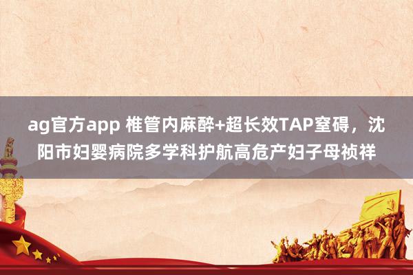 ag官方app 椎管内麻醉+超长效TAP窒碍，沈阳市妇婴病院多学科护航高危产妇子母祯祥
