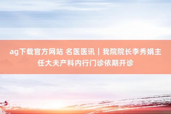 ag下载官方网站 名医医讯｜我院院长李秀娟主任大夫产科内行门诊依期开诊