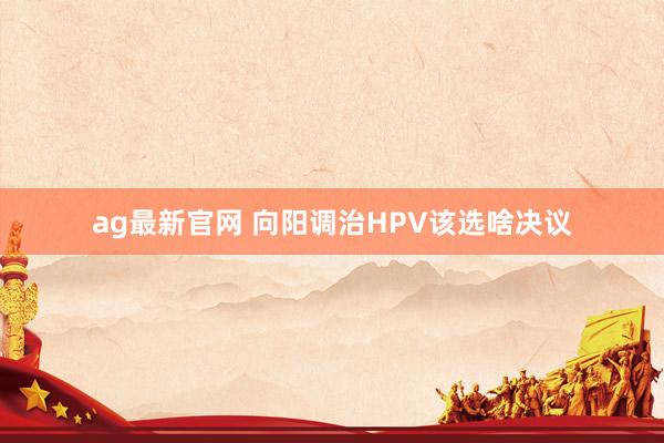 ag最新官网 向阳调治HPV该选啥决议