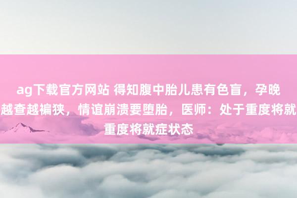 ag下载官方网站 得知腹中胎儿患有色盲，孕晚期女子越查越褊狭，情谊崩溃要堕胎，医师：处于重度将就症状态