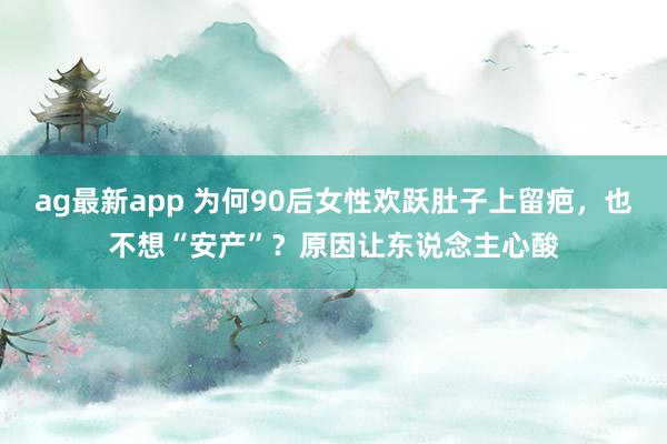ag最新app 为何90后女性欢跃肚子上留疤，也不想“安产”？原因让东说念主心酸
