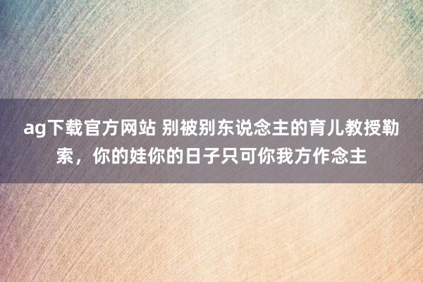 ag下载官方网站 别被别东说念主的育儿教授勒索，你的娃你的日子只可你我方作念主