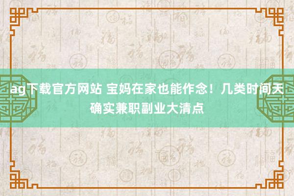 ag下载官方网站 宝妈在家也能作念！几类时间天确实兼职副业大清点