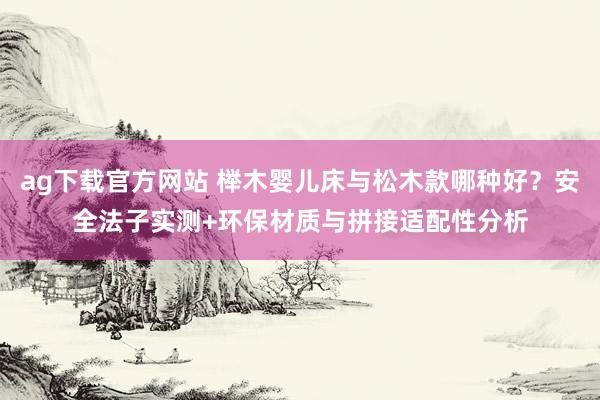 ag下载官方网站 榉木婴儿床与松木款哪种好？安全法子实测+环保材质与拼接适配性分析