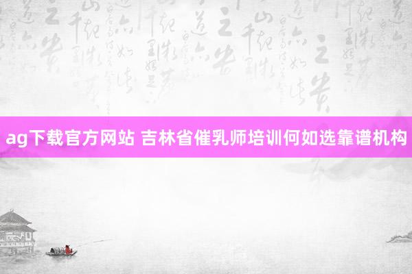 ag下载官方网站 吉林省催乳师培训何如选靠谱机构